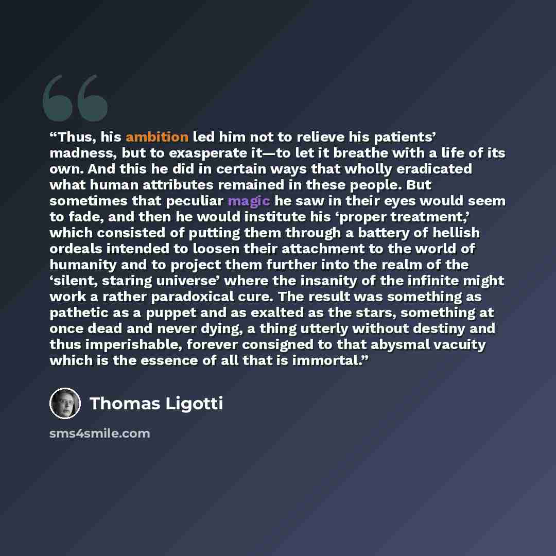 “Thus, his ambition led him not to relieve his patients’ madness, but to exasperate it—to let it breathe with a life of its own. And this he did in certain ways that wholly eradicated what human attributes remained in these people. But sometimes that peculiar magic he saw in their eyes would seem…” quote by Thomas Ligotti