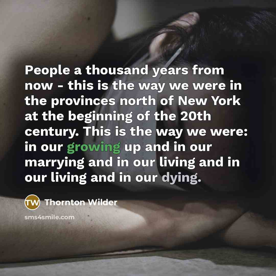 “People a thousand years from now - this is the way we were in the provinces north of New York at the beginning of the 20th century. This is the way we were: in our growing up and in our marrying and in our living and in our living and in our dying.” quote by Thornton Wilder