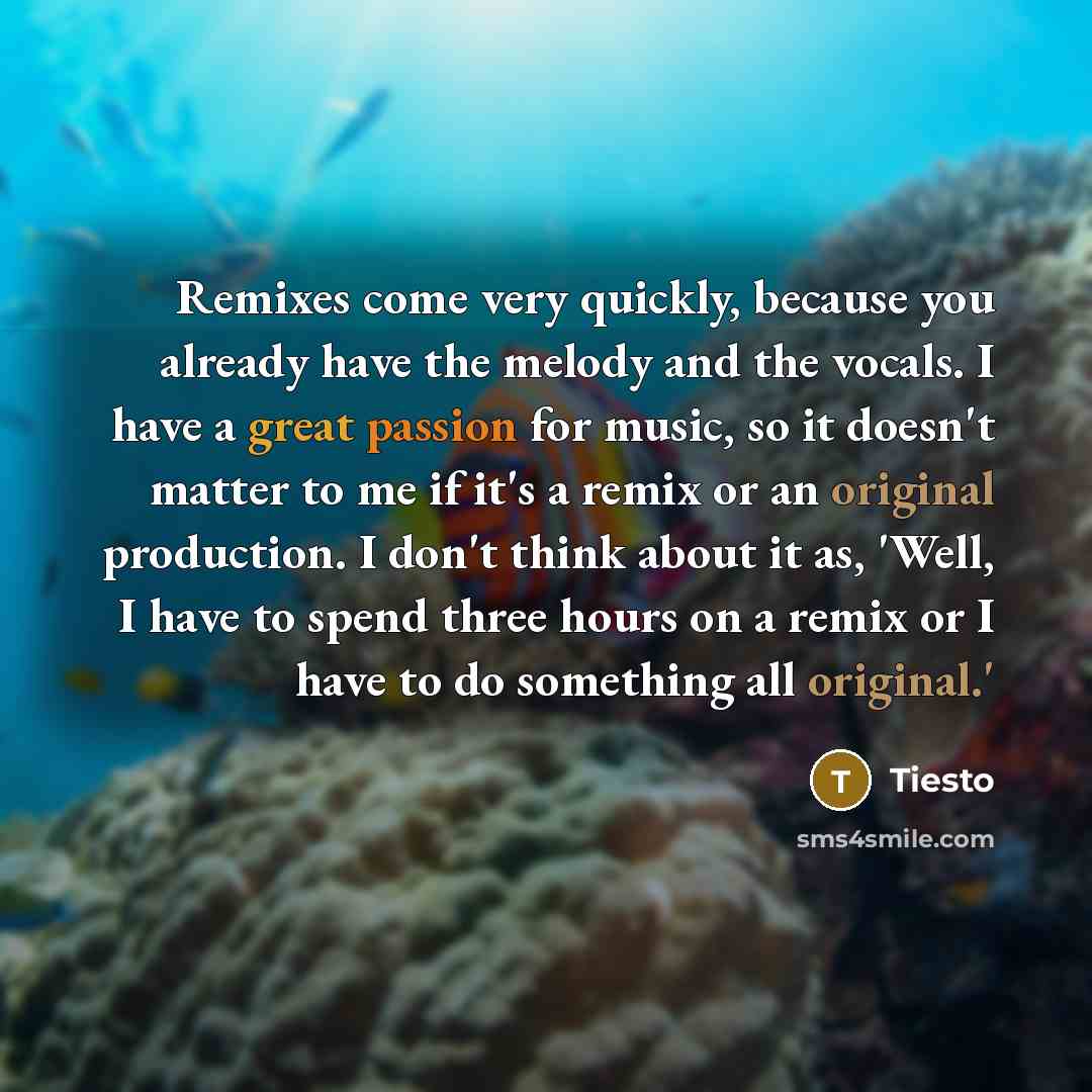 “Remixes come very quickly, because you already have the melody and the vocals. I have a great passion for music, so it doesn't matter to me if it's a remix or an original production. I don't think about it as, 'Well, I have to spend three hours on a remix or I have to do something all original.'” quote by Tiesto