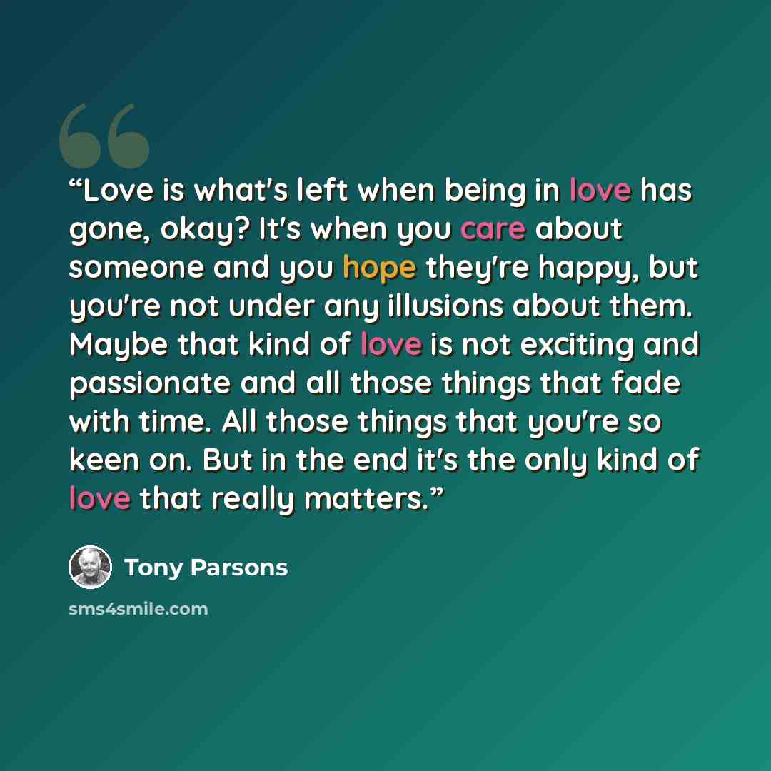 “Love is what's left when being in love has gone, okay? It's when you care about someone and you hope they're happy, but you're not under any illusions about them. Maybe that kind of love is not exciting and passionate and all those things that fade with time. All those things that you're so keen…” quote by Tony Parsons