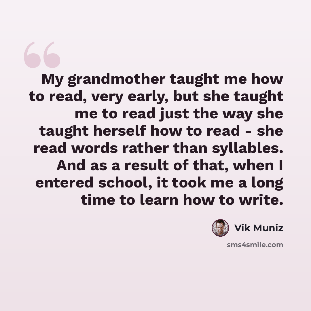 “My grandmother taught me how to read, very early, but she taught me to read just the way she taught herself how to read - she read words rather than syllables. And as a result of that, when I entered school, it took me a long time to learn how to write.” quote by Vik Muniz