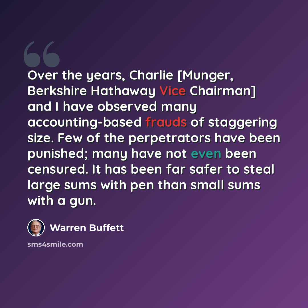 “Over the years, Charlie [Munger, Berkshire Hathaway Vice Chairman] and I have observed many accounting-based frauds of staggering size. Few of the perpetrators have been punished; many have not even been censured. It has been far safer to steal large sums with pen than small sums with a gun.” quote by Warren Buffett