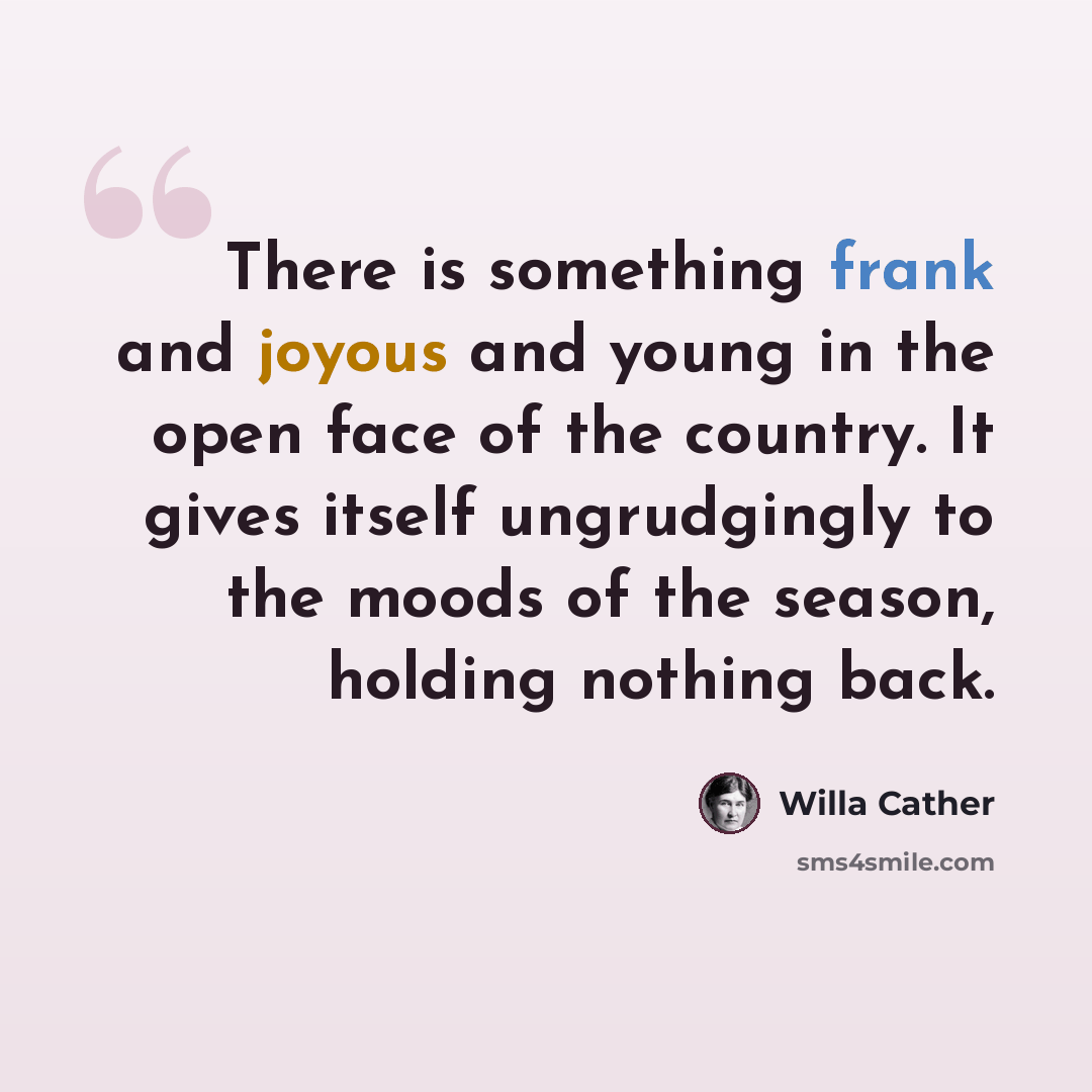 “There is something frank and joyous and young in the open face of the country. It gives itself ungrudgingly to the moods of the season, holding nothing back.” quote by Willa Cather
