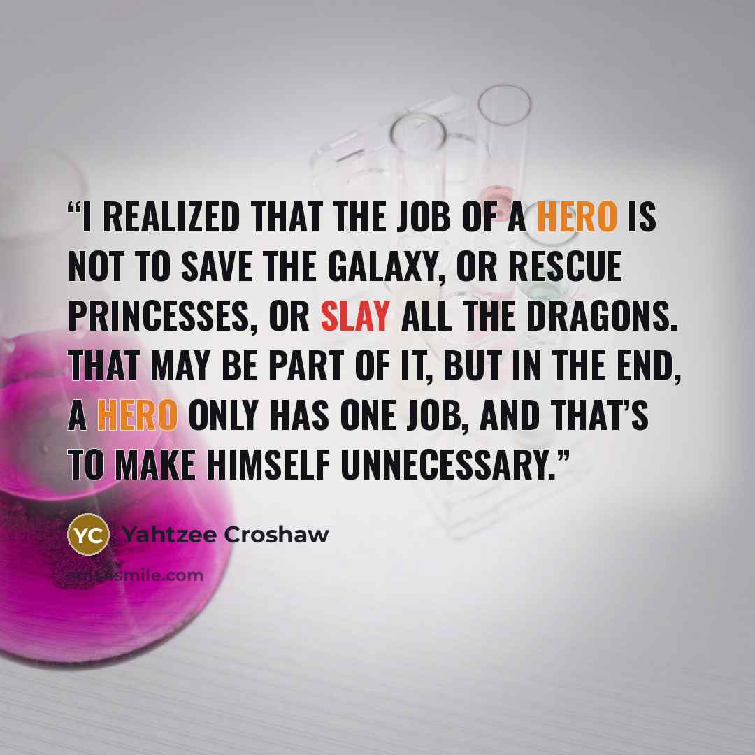 “I realized that the job of a hero is not to save the galaxy, or rescue princesses, or slay all the dragons. That may be part of it, but in the end, a hero only has one job, and that’s to make himself unnecessary.” quote by Yahtzee Croshaw