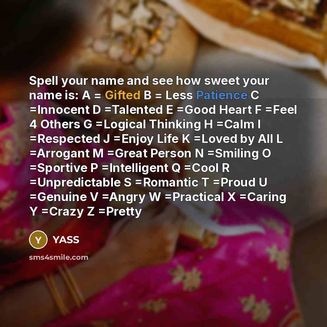 “Spell your name and see how sweet your name is: A = Gifted B = Less Patience C =Innocent D =Talented E =Good Heart F =Feel 4 Others G =Logical Thinking H =Calm I =Respected J =Enjoy Life K =Loved by All L =Arrogant M =Great Person N =Smiling O =Sportive P =Intelligent Q =Cool R =Unpredictable S…” quote by YASS