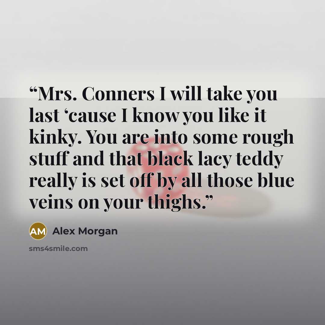 “Mrs. Conners I will take you last ‘cause I know you like it kinky. You are into some rough stuff and that black lacy teddy really is set off by all those blue veins on your thighs.” quote by Alex Morgan