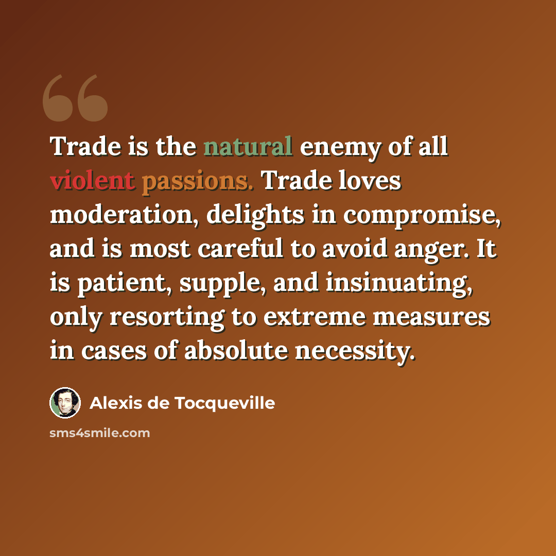 “Trade is the natural enemy of all violent passions. Trade loves moderation, delights in compromise, and is most careful to avoid anger. It is patient, supple, and insinuating, only resorting to extreme measures in cases of absolute necessity.” quote by Alexis de Tocqueville