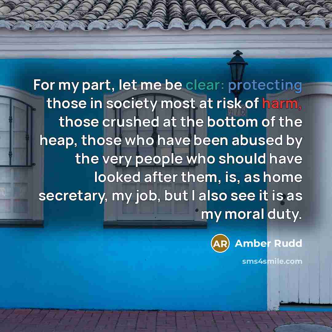 “For my part, let me be clear: protecting those in society most at risk of harm, those crushed at the bottom of the heap, those who have been abused by the very people who should have looked after them, is, as home secretary, my job, but I also see it is as my moral duty.” quote by Amber Rudd