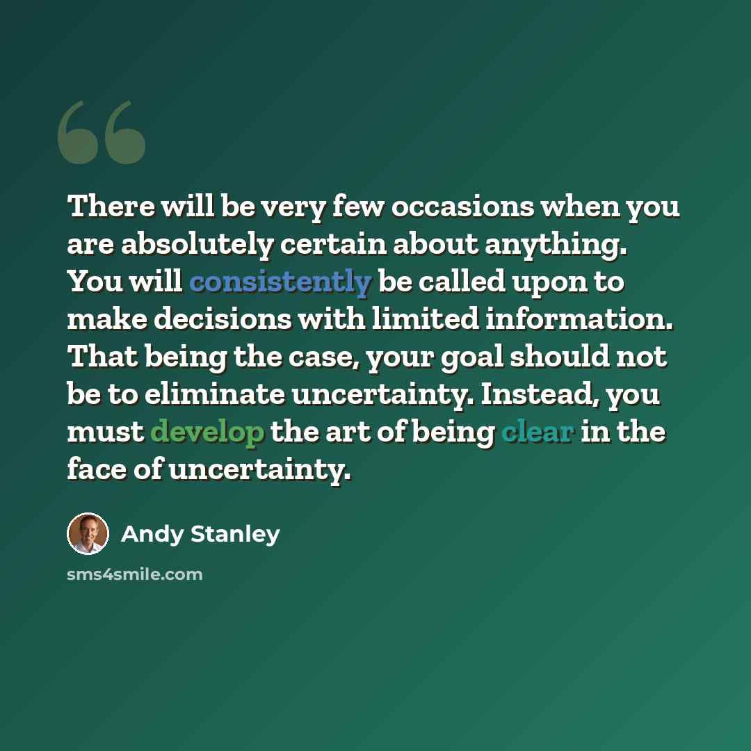 “There will be very few occasions when you are absolutely certain about anything. You will consistently be called upon to make decisions with limited information. That being the case, your goal should not be to eliminate uncertainty. Instead, you must develop the art of being clear in the face of…” quote by Andy Stanley