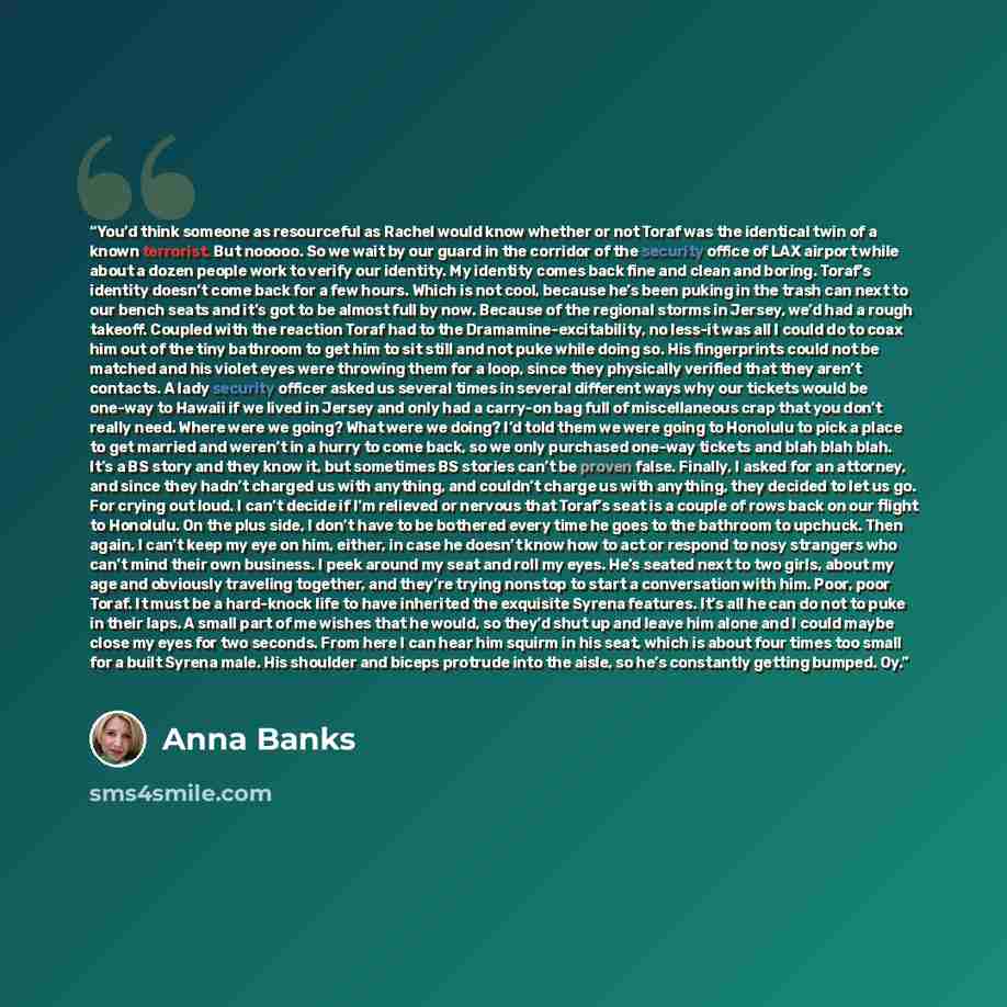 “You’d think someone as resourceful as Rachel would know whether or not Toraf was the identical twin of a known terrorist. But nooooo. So we wait by our guard in the corridor of the security office of LAX airport while about a dozen people work to verify our identity. My identity comes back fine…” quote by Anna Banks