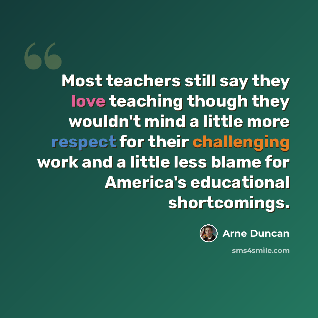 “Most teachers still say they love teaching though they wouldn't mind a little more respect for their challenging work and a little less blame for America's educational shortcomings.” quote by Arne Duncan