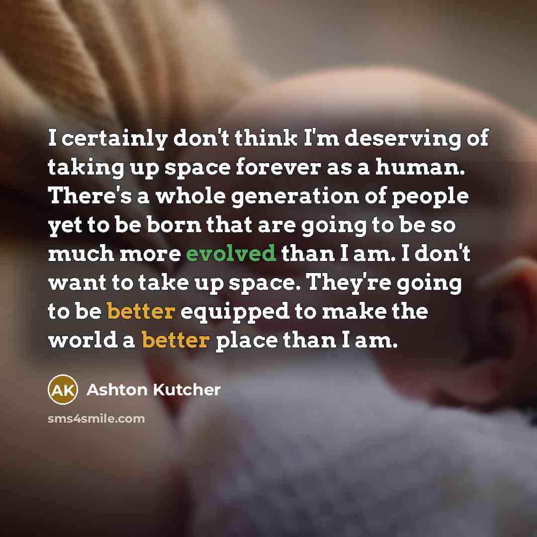 “I certainly don't think I'm deserving of taking up space forever as a human. There's a whole generation of people yet to be born that are going to be so much more evolved than I am. I don't want to take up space. They're going to be better equipped to make the world a better place than I am.” quote by Ashton Kutcher