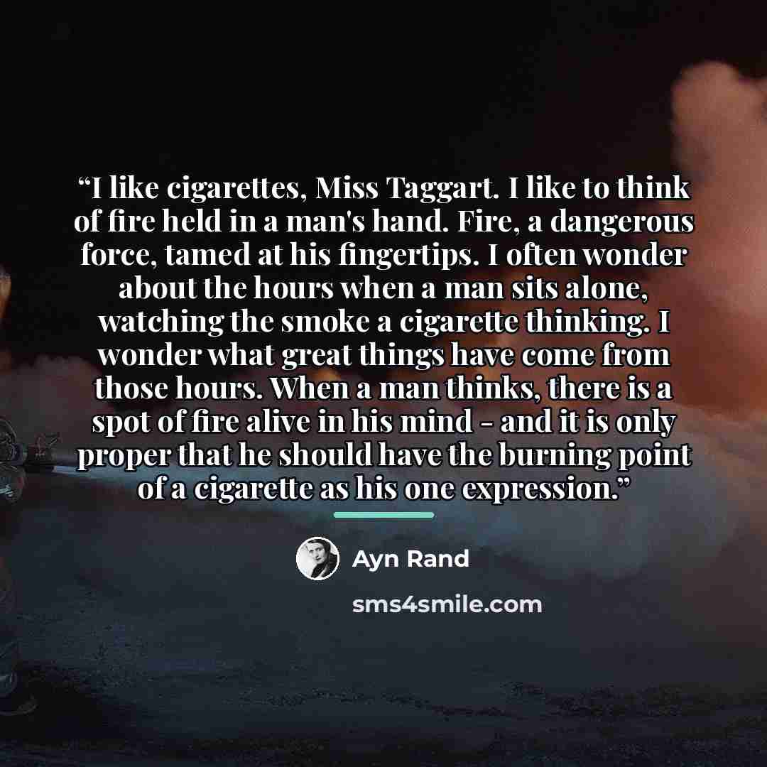 “I like cigarettes, Miss Taggart. I like to think of fire held in a man's hand. Fire, a dangerous force, tamed at his fingertips. I often wonder about the hours when a man sits alone, watching the smoke a cigarette thinking. I wonder what great things have come from those hours. When a man thinks…” quote by Ayn Rand