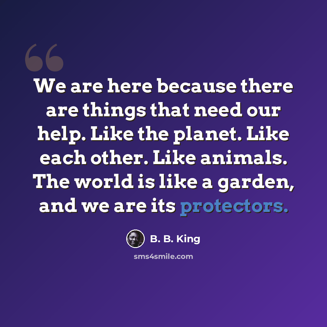 “We are here because there are things that need our help. Like the planet. Like each other. Like animals. The world is like a garden, and we are its protectors.” quote by B. B. King