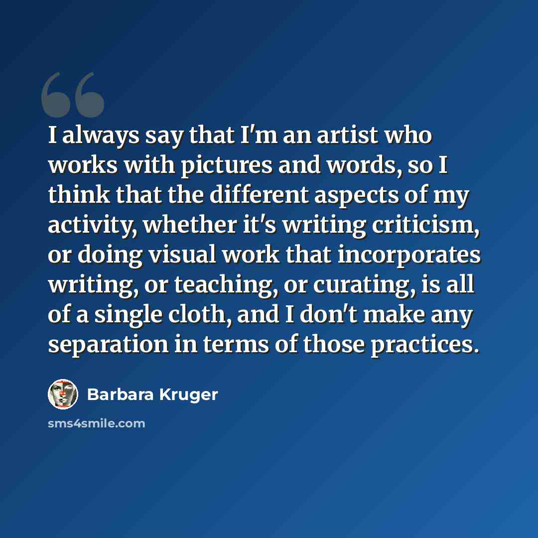 “I always say that I'm an artist who works with pictures and words, so I think that the different aspects of my activity, whether it's writing criticism, or doing visual work that incorporates writing, or teaching, or curating, is all of a single cloth, and I don't make any separation in terms of…” quote by Barbara Kruger