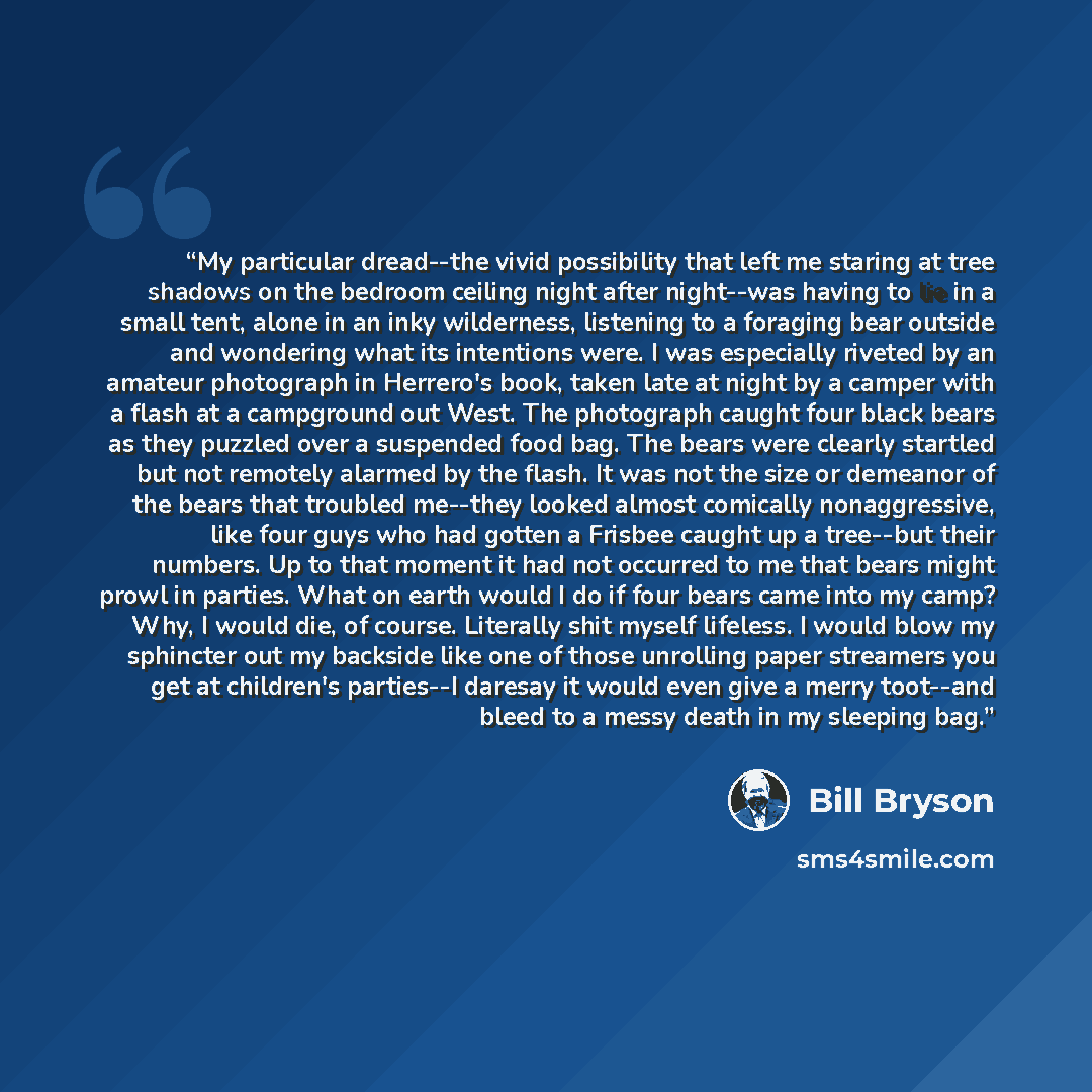 “My particular dread--the vivid possibility that left me staring at tree shadows on the bedroom ceiling night after night--was having to lie in a small tent, alone in an inky wilderness, listening to a foraging bear outside and wondering what its intentions were. I was especially riveted by an…” quote by Bill Bryson