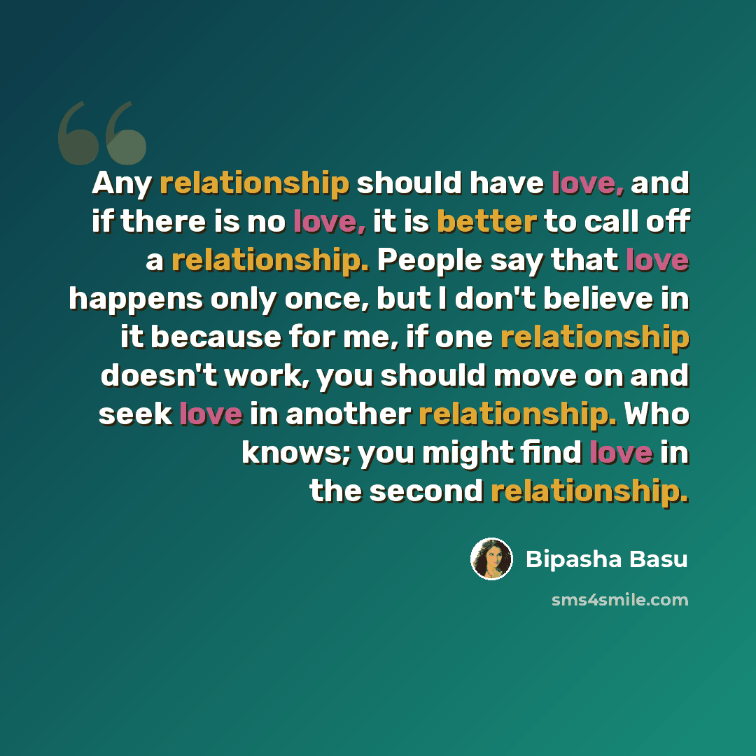 “Any relationship should have love, and if there is no love, it is better to call off a relationship. People say that love happens only once, but I don't believe in it because for me, if one relationship doesn't work, you should move on and seek love in another relationship. Who knows; you might…” quote by Bipasha Basu