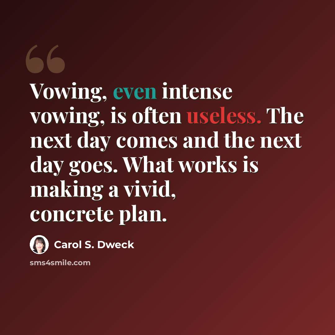 “Vowing, even intense vowing, is often useless. The next day comes and the next day goes. What works is making a vivid, concrete plan.” quote by Carol S. Dweck