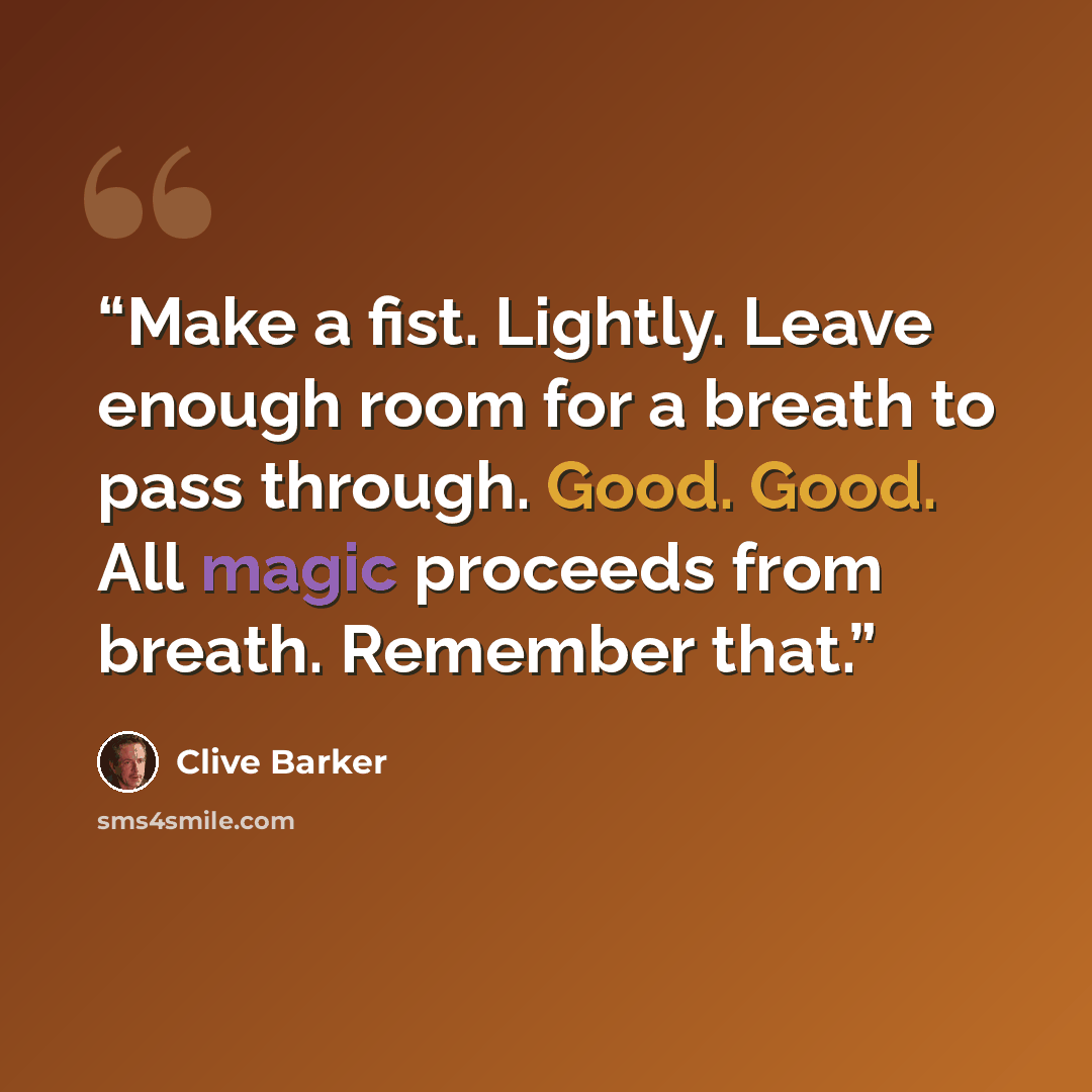 “Make a fist. Lightly. Leave enough room for a breath to pass through. Good. Good. All magic proceeds from breath. Remember that.” quote by Clive Barker