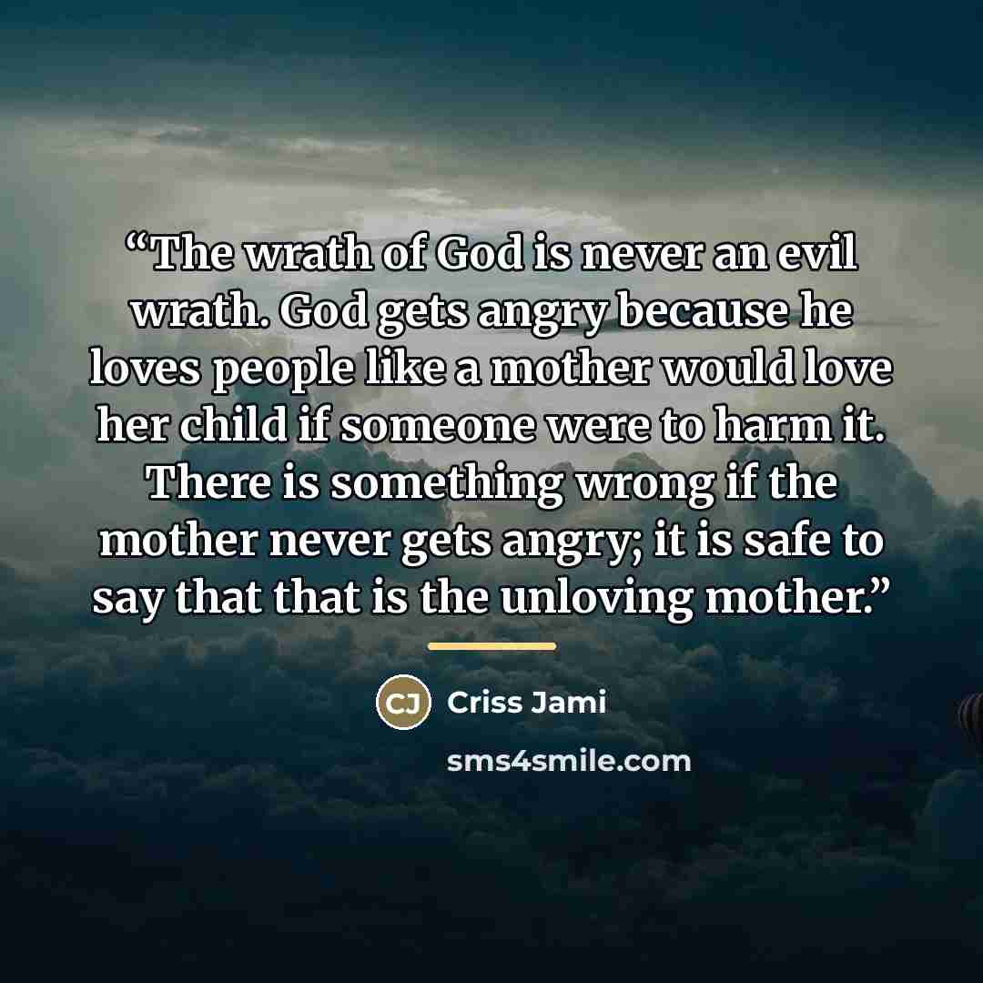 “The wrath of God is never an evil wrath. God gets angry because he loves people like a mother would love her child if someone were to harm it. There is something wrong if the mother never gets angry; it is safe to say that that is the unloving mother.” quote by Criss Jami