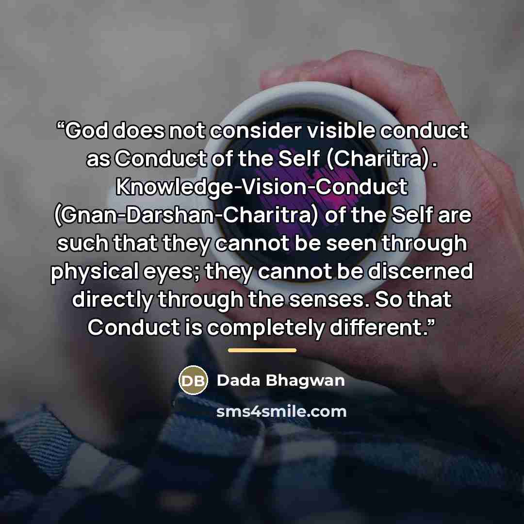 “God does not consider visible conduct as Conduct of the Self (Charitra). Knowledge-Vision-Conduct (Gnan-Darshan-Charitra) of the Self are such that they cannot be seen through physical eyes; they cannot be discerned directly through the senses. So that Conduct is completely different.” quote by Dada Bhagwan