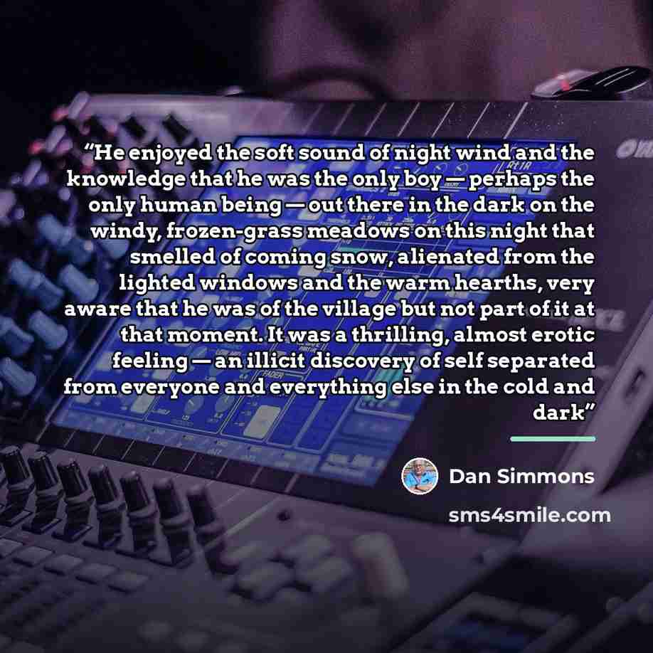 “He enjoyed the soft sound of night wind and the knowledge that he was the only boy — perhaps the only human being — out there in the dark on the windy, frozen-grass meadows on this night that smelled of coming snow, alienated from the lighted windows and the warm hearths, very aware that he was of…” quote by Dan Simmons