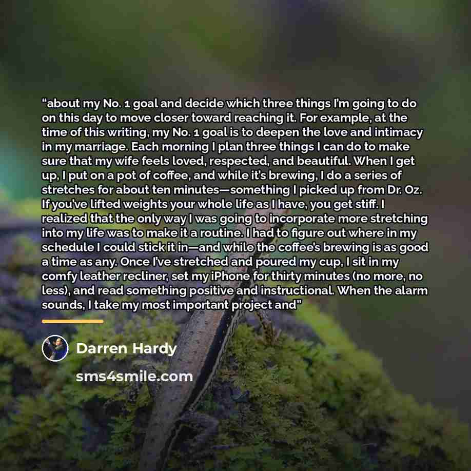 “about my No. 1 goal and decide which three things I’m going to do on this day to move closer toward reaching it. For example, at the time of this writing, my No. 1 goal is to deepen the love and intimacy in my marriage. Each morning I plan three things I can do to make sure that my wife feels…” quote by Darren Hardy