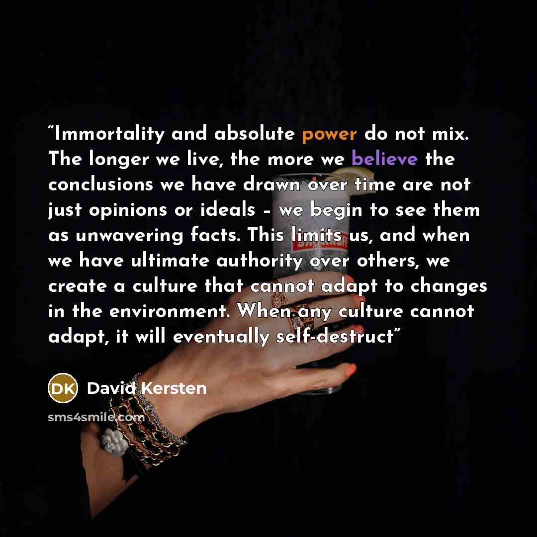 “Immortality and absolute power do not mix. The longer we live, the more we believe the conclusions we have drawn over time are not just opinions or ideals – we begin to see them as unwavering facts. This limits us, and when we have ultimate authority over others, we create a culture that cannot…” quote by David Kersten