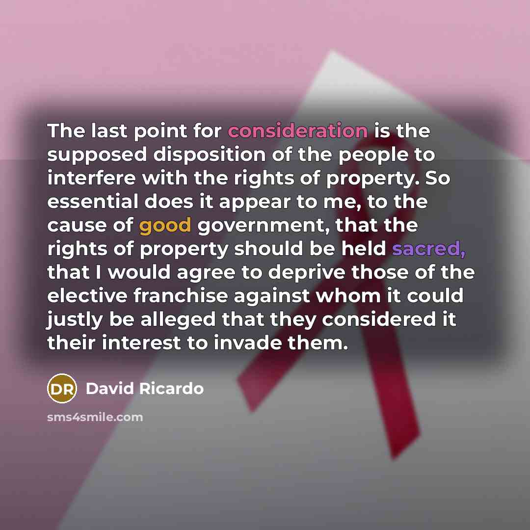“The last point for consideration is the supposed disposition of the people to interfere with the rights of property. So essential does it appear to me, to the cause of good government, that the rights of property should be held sacred, that I would agree to deprive those of the elective franchise…” quote by David Ricardo