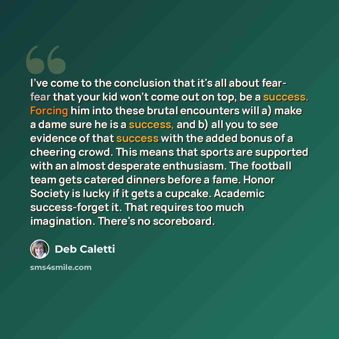 “I've come to the conclusion that it's all about fear- fear that your kid won't come out on top, be a success. Forcing him into these brutal encounters will a) make a dame sure he is a success, and b) all you to see evidence of that success with the added bonus of a cheering crowd. This means that…” quote by Deb Caletti