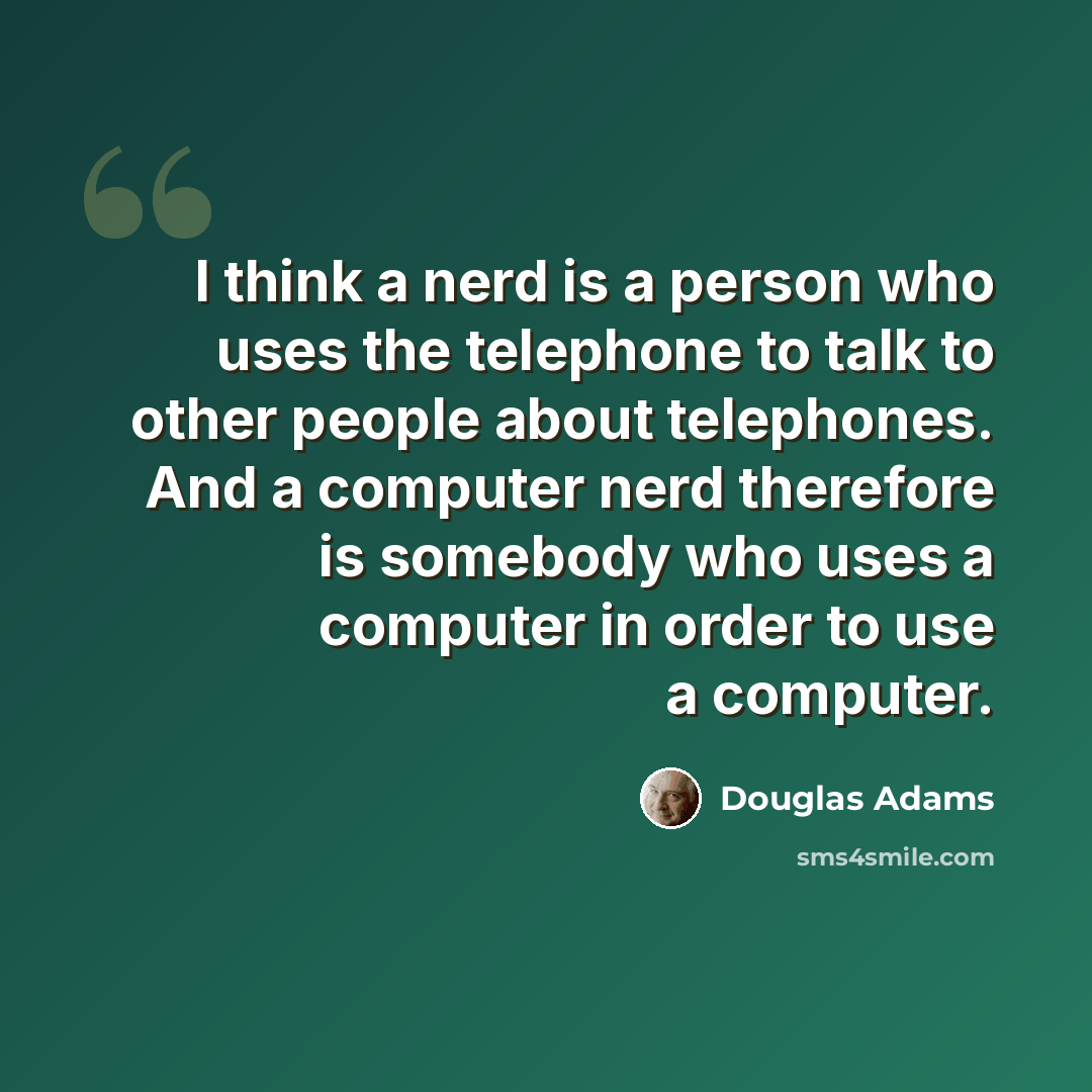 “I think a nerd is a person who uses the telephone to talk to other people about telephones. And a computer nerd therefore is somebody who uses a computer in order to use a computer.” quote by Douglas Adams