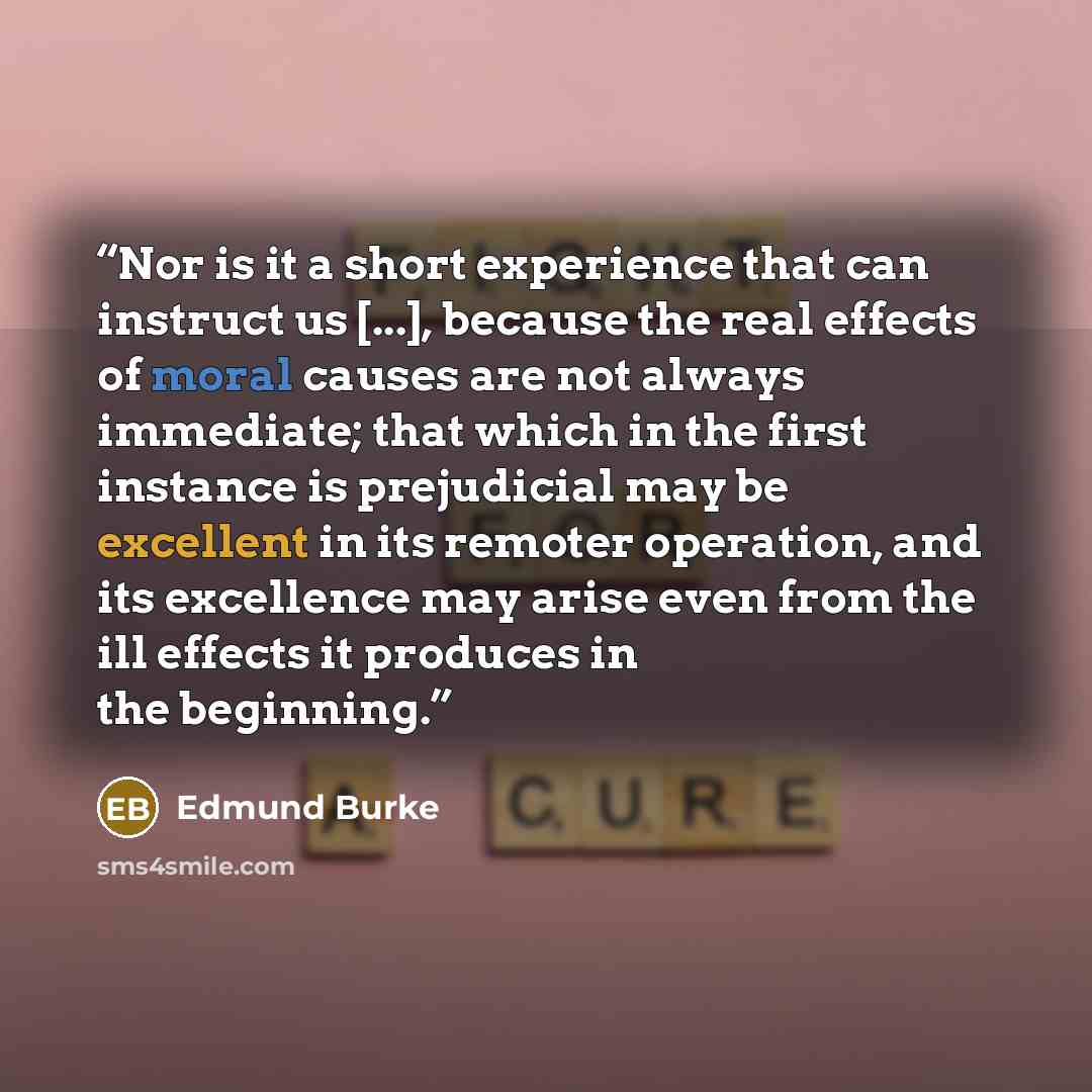 “Nor is it a short experience that can instruct us [...], because the real effects of moral causes are not always immediate; that which in the first instance is prejudicial may be excellent in its remoter operation, and its excellence may arise even from the ill effects it produces in the beginning.” quote by Edmund Burke