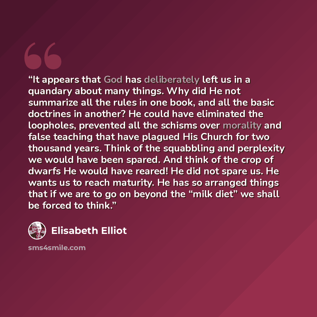 “It appears that God has deliberately left us in a quandary about many things. Why did He not summarize all the rules in one book, and all the basic doctrines in another? He could have eliminated the loopholes, prevented all the schisms over morality and false teaching that have plagued His Church…” quote by Elisabeth Elliot
