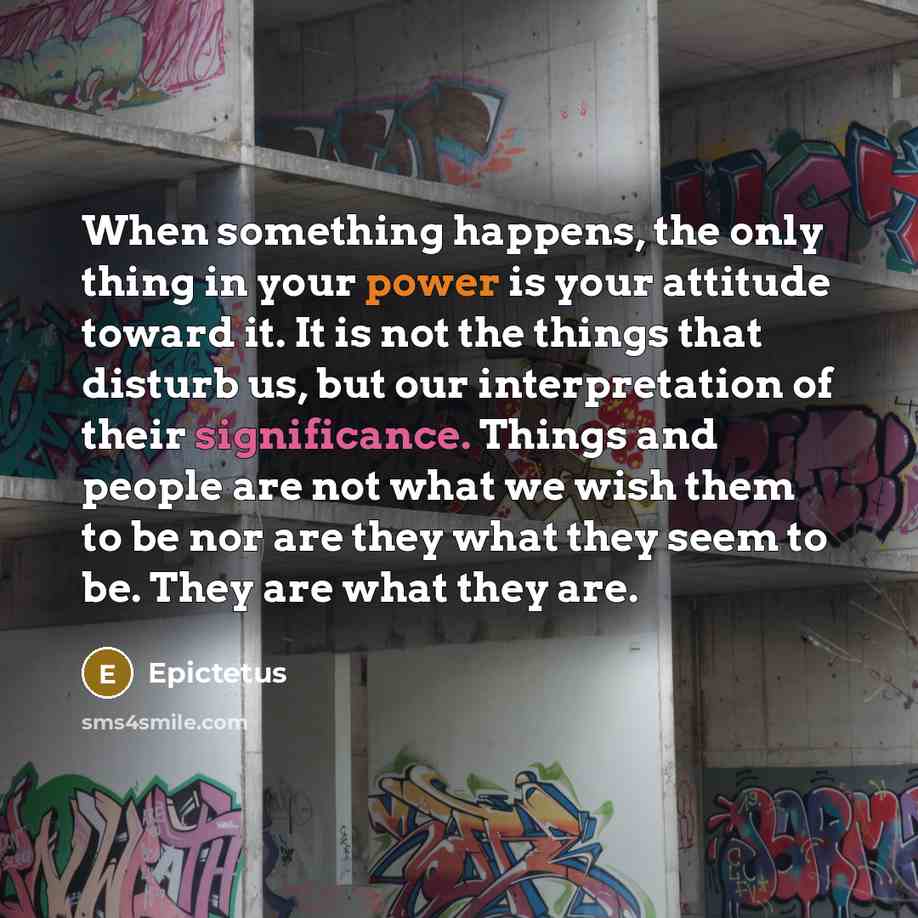 “When something happens, the only thing in your power is your attitude toward it. It is not the things that disturb us, but our interpretation of their significance. Things and people are not what we wish them to be nor are they what they seem to be. They are what they are.” quote by Epictetus