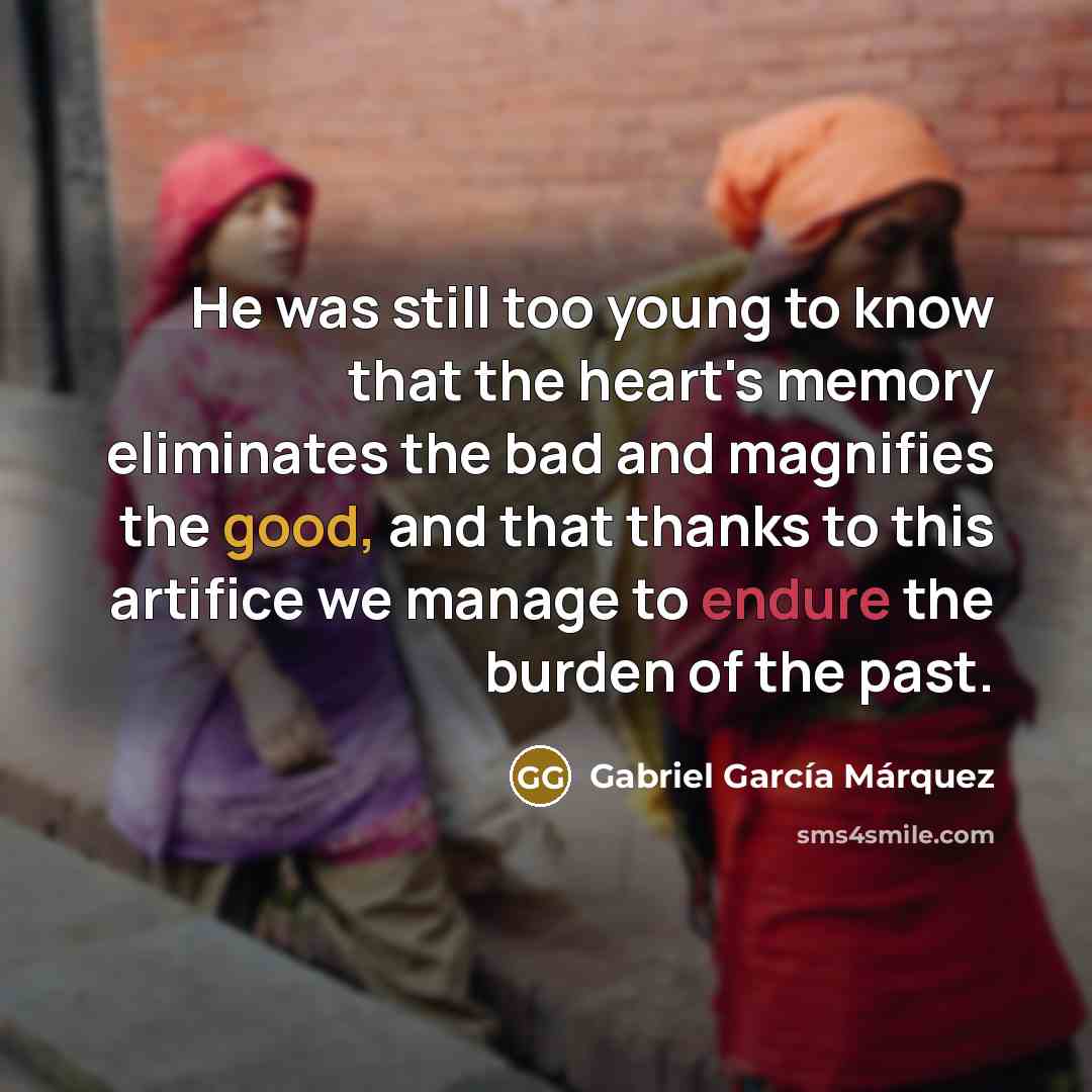 “He was still too young to know that the heart's memory eliminates the bad and magnifies the good, and that thanks to this artifice we manage to endure the burden of the past.” quote by Gabriel Garcia Marquez