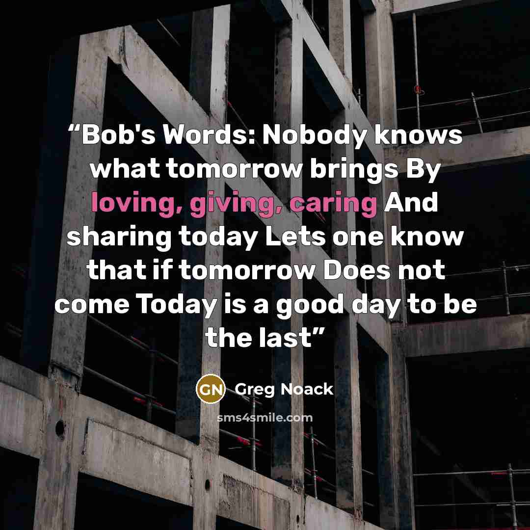 “Bob's Words: Nobody knows what tomorrow brings By loving, giving, caring And sharing today Lets one know that if tomorrow Does not come Today is a good day to be the last” quote by Greg Noack