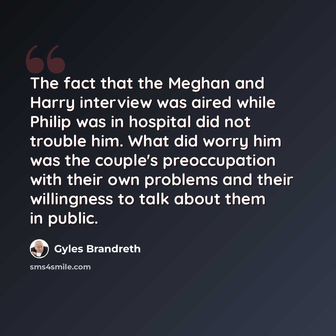 “The fact that the Meghan and Harry interview was aired while Philip was in hospital did not trouble him. What did worry him was the couple's preoccupation with their own problems and their willingness to talk about them in public.” quote by Gyles Brandreth