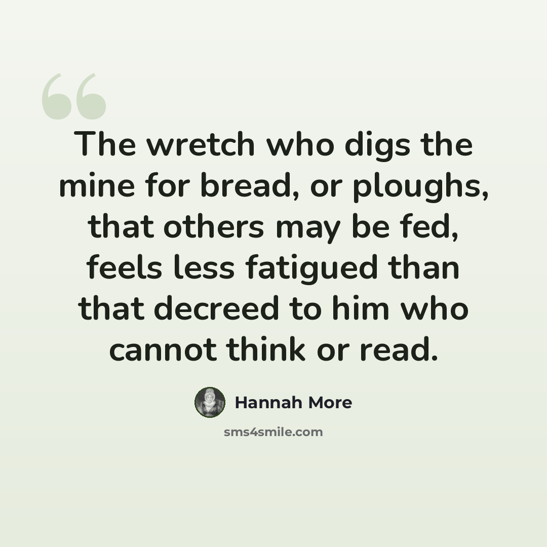 “The wretch who digs the mine for bread, or ploughs, that others may be fed, feels less fatigued than that decreed to him who cannot think or read.” quote by Hannah More