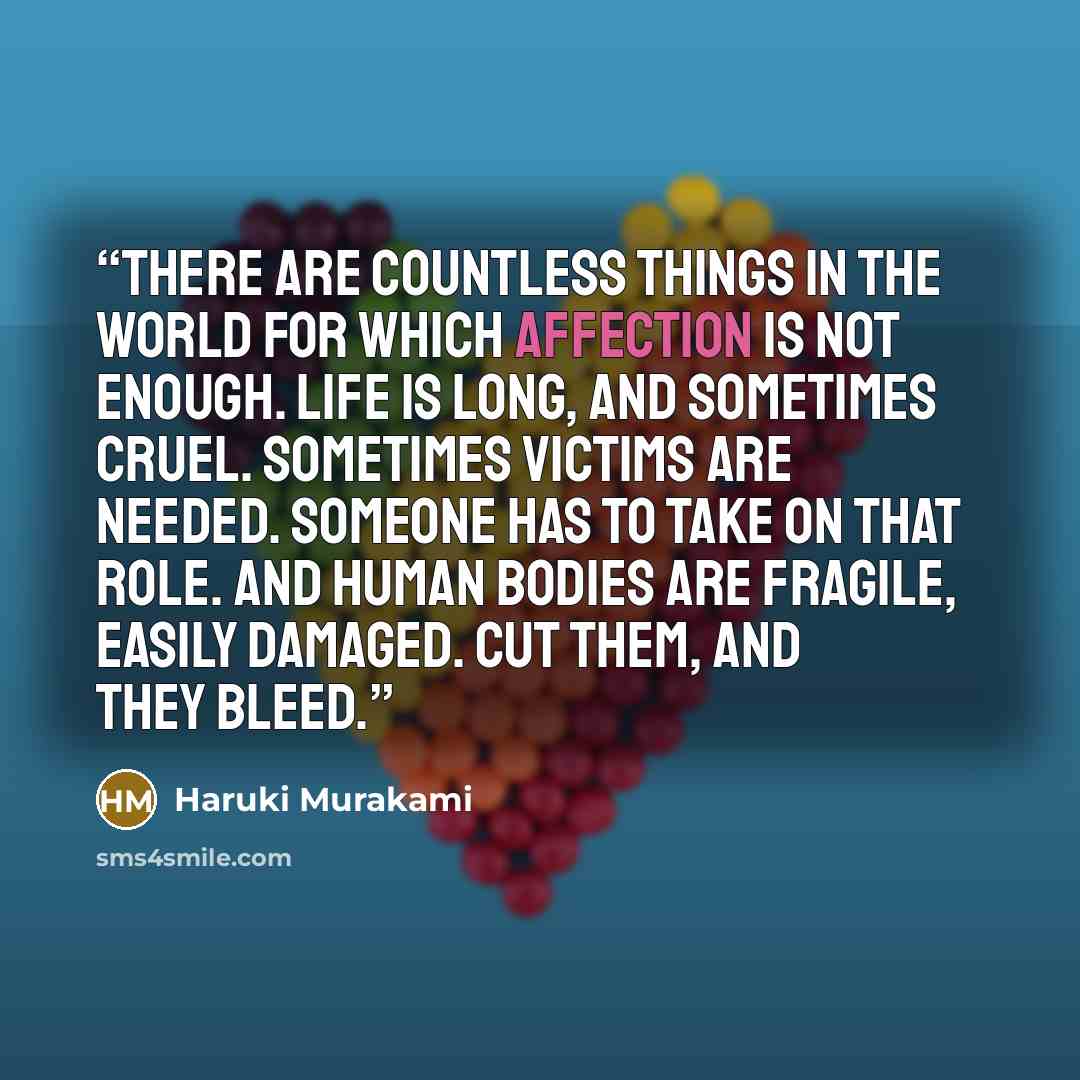 “There are countless things in the world for which affection is not enough. Life is long, and sometimes cruel. Sometimes victims are needed. Someone has to take on that role. And human bodies are fragile, easily damaged. Cut them, and they bleed.” quote by Haruki Murakami