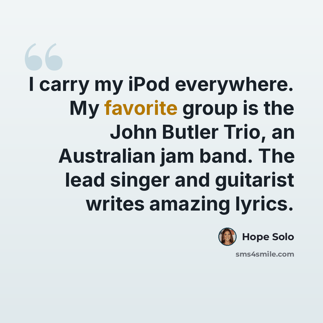 “I carry my iPod everywhere. My favorite group is the John Butler Trio, an Australian jam band. The lead singer and guitarist writes amazing lyrics.” quote by Hope Solo