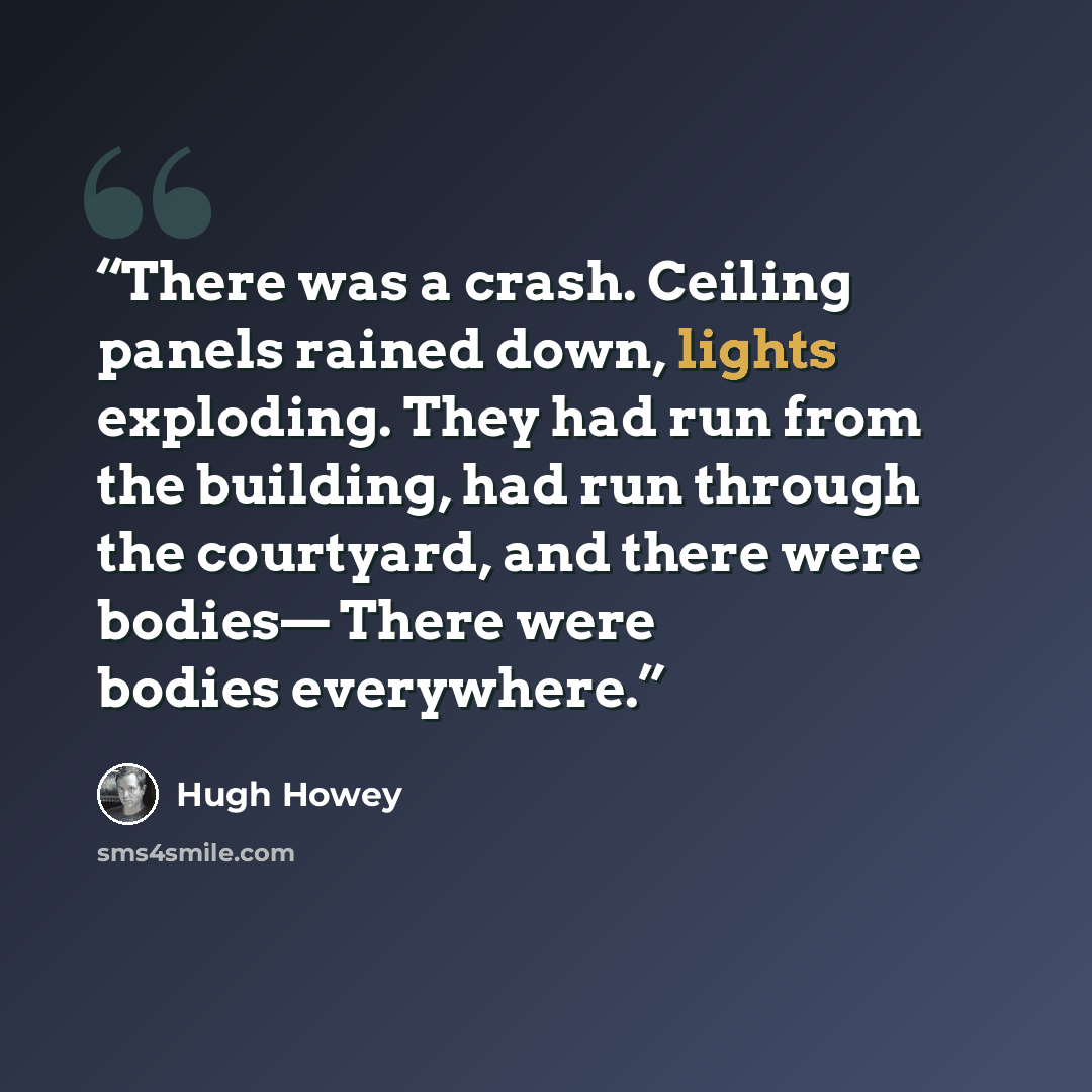 “There was a crash. Ceiling panels rained down, lights exploding. They had run from the building, had run through the courtyard, and there were bodies— There were bodies everywhere.” quote by Hugh Howey