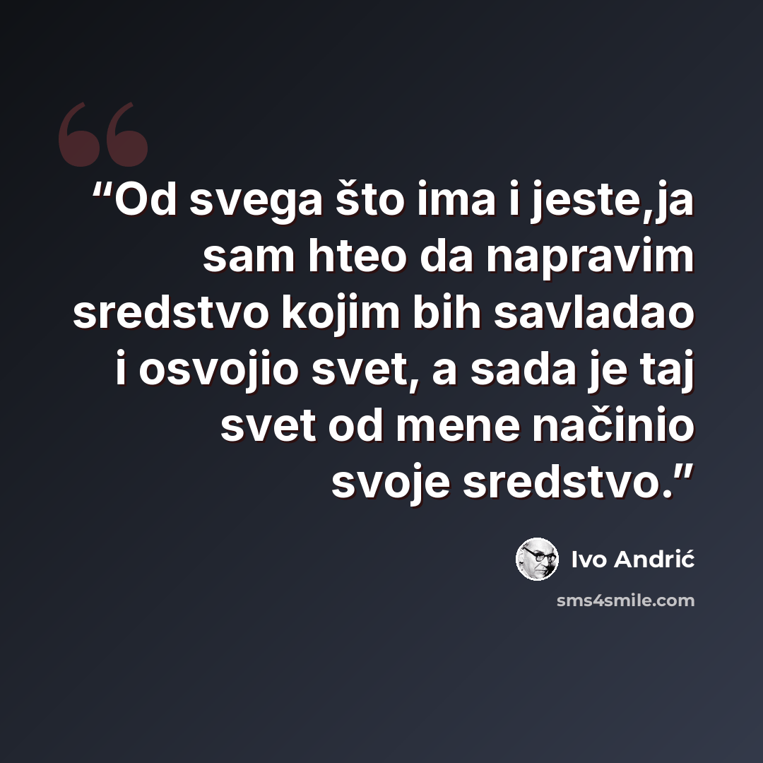 “Od svega što ima i jeste,ja sam hteo da napravim sredstvo kojim bih savladao i osvojio svet, a sada je taj svet od mene načinio svoje sredstvo.” quote by Ivo Andrić