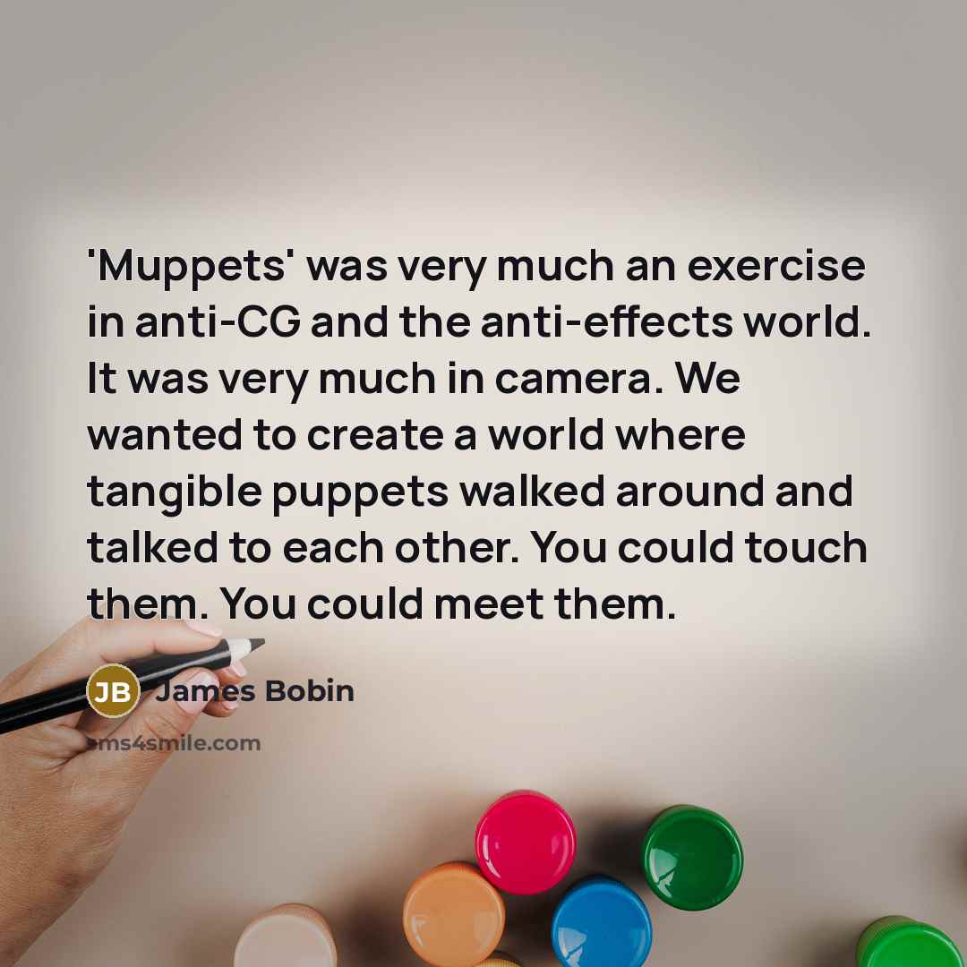 “'Muppets' was very much an exercise in anti-CG and the anti-effects world. It was very much in camera. We wanted to create a world where tangible puppets walked around and talked to each other. You could touch them. You could meet them.” quote by James Bobin