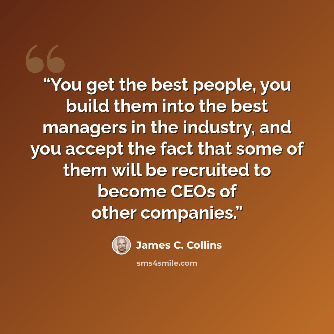 “You get the best people, you build them into the best managers in the industry, and you accept the fact that some of them will be recruited to become CEOs of other companies.” quote by James C. Collins