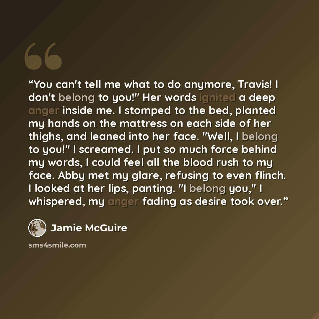 “You can't tell me what to do anymore, Travis! I don't belong to you!" Her words ignited a deep anger inside me. I stomped to the bed, planted my hands on the mattress on each side of her thighs, and leaned into her face. "Well, I belong to you!" I screamed. I put so much force behind my words, I…” quote by Jamie McGuire