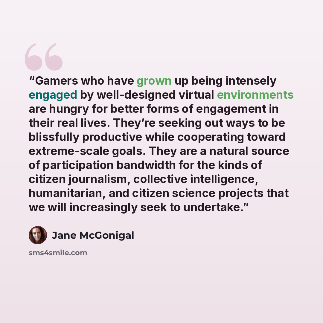 “Gamers who have grown up being intensely engaged by well-designed virtual environments are hungry for better forms of engagement in their real lives. They’re seeking out ways to be blissfully productive while cooperating toward extreme-scale goals. They are a natural source of participation…” quote by Jane McGonigal