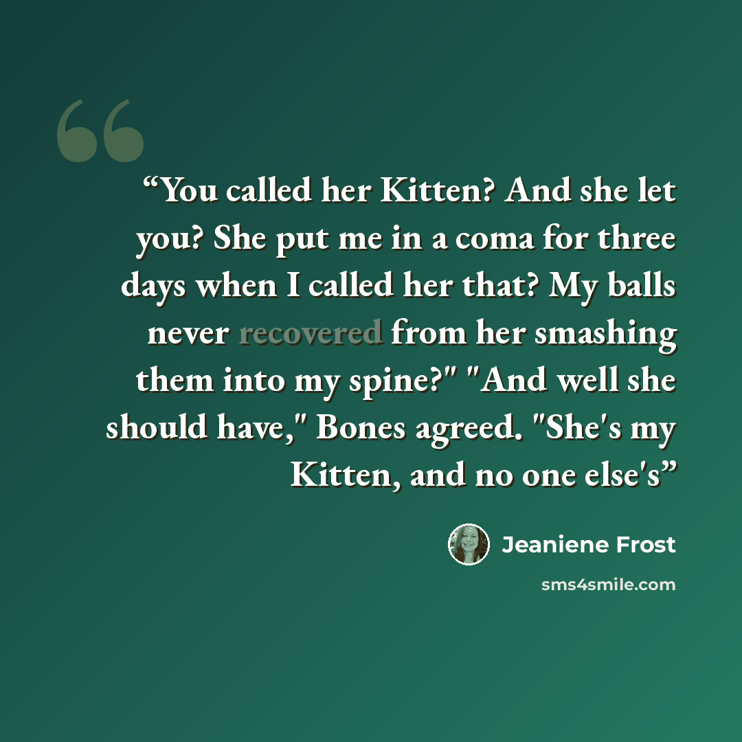 “You called her Kitten? And she let you? She put me in a coma for three days when I called her that? My balls never recovered from her smashing them into my spine?" "And well she should have," Bones agreed. "She's my Kitten, and no one else's” quote by Jeaniene Frost