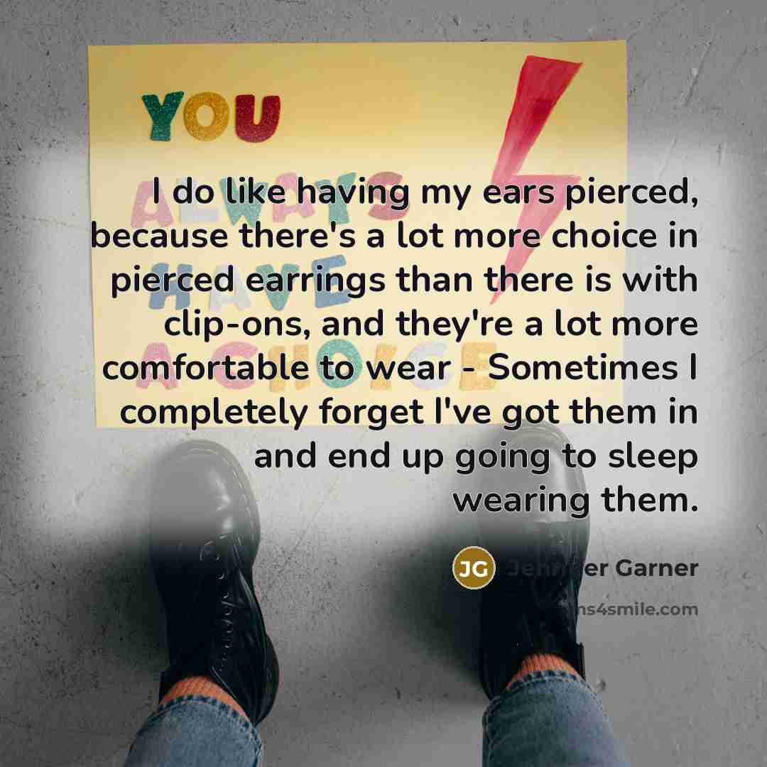 “I do like having my ears pierced, because there's a lot more choice in pierced earrings than there is with clip-ons, and they're a lot more comfortable to wear - Sometimes I completely forget I've got them in and end up going to sleep wearing them.” quote by Jennifer Garner