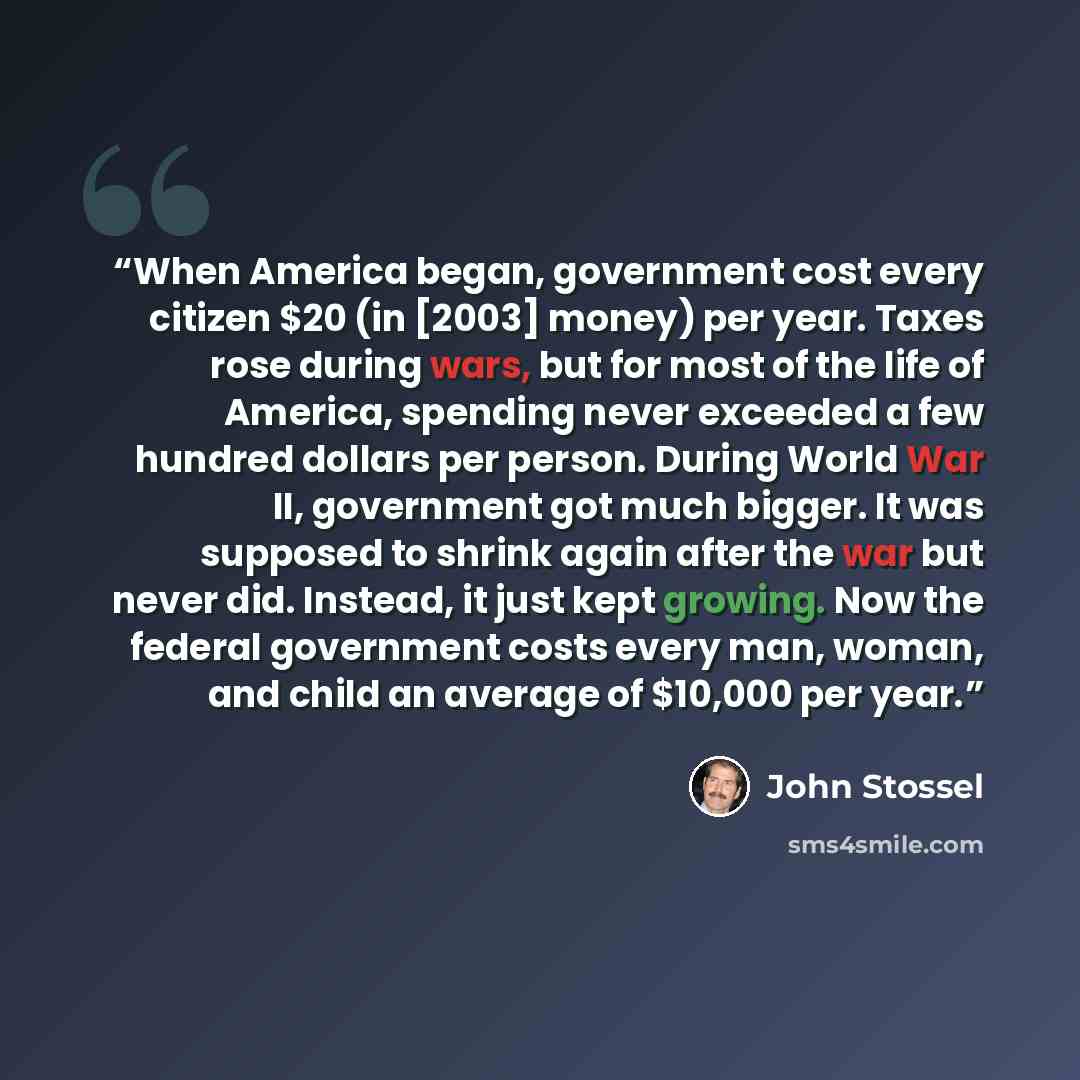 “When America began, government cost every citizen $20 (in [2003] money) per year. Taxes rose during wars, but for most of the life of America, spending never exceeded a few hundred dollars per person. During World War II, government got much bigger. It was supposed to shrink again after the war…” quote by John Stossel