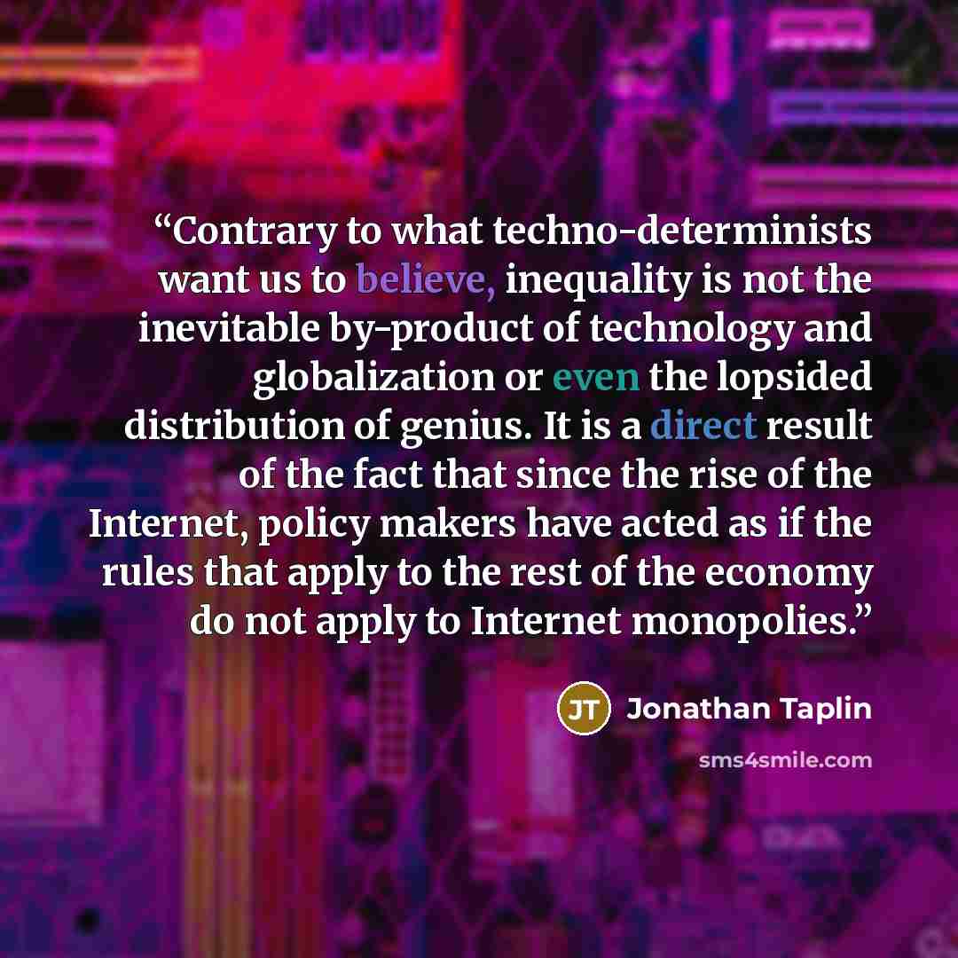 “Contrary to what techno-determinists want us to believe, inequality is not the inevitable by-product of technology and globalization or even the lopsided distribution of genius. It is a direct result of the fact that since the rise of the Internet, policy makers have acted as if the rules that…” quote by Jonathan Taplin